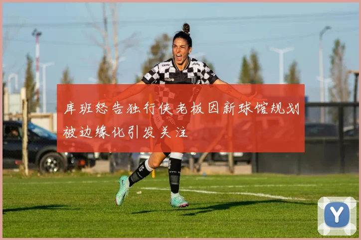 库班怒告独行侠老板因新球馆规划被边缘化引发关注