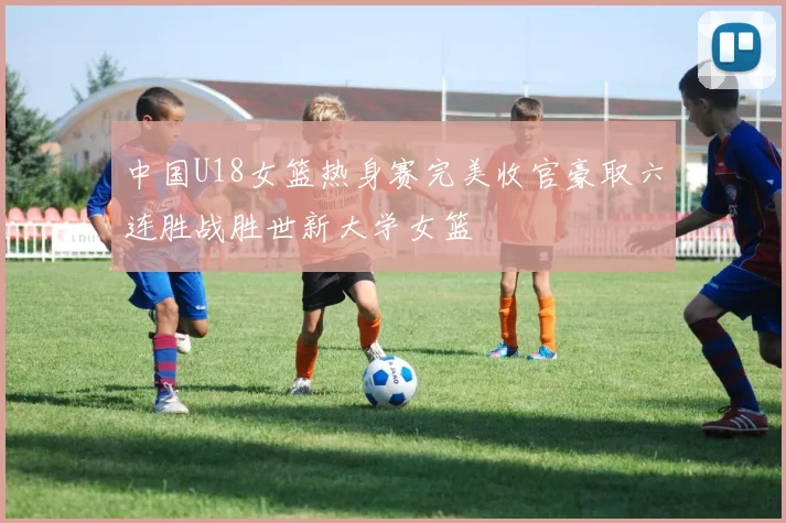 中国U18女篮热身赛完美收官豪取六连胜战胜世新大学女篮