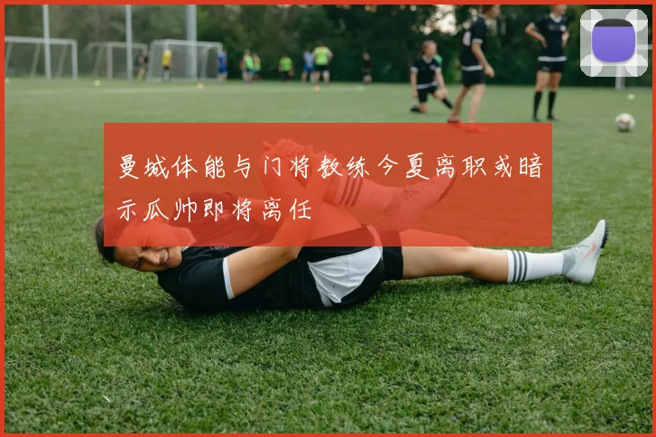 曼城体能与门将教练今夏离职或暗示瓜帅即将离任