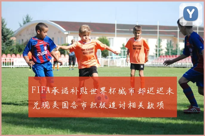 FIFA承诺补贴世界杯城市却迟迟未兑现美国各市积极追讨相关款项