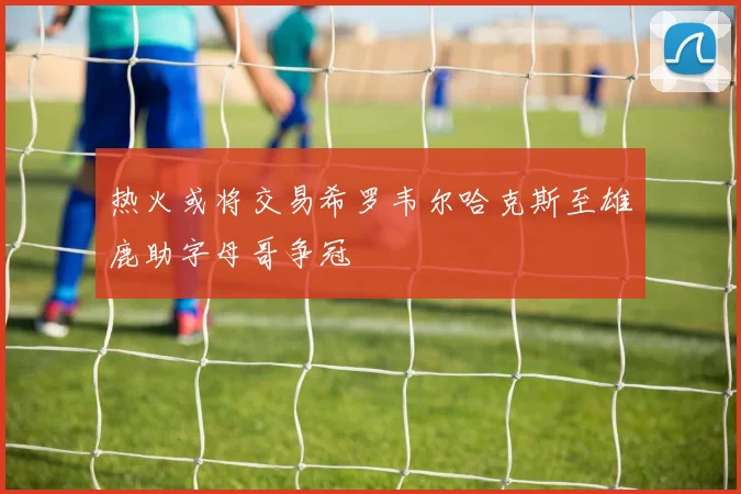 热火或将交易希罗韦尔哈克斯至雄鹿助字母哥争冠