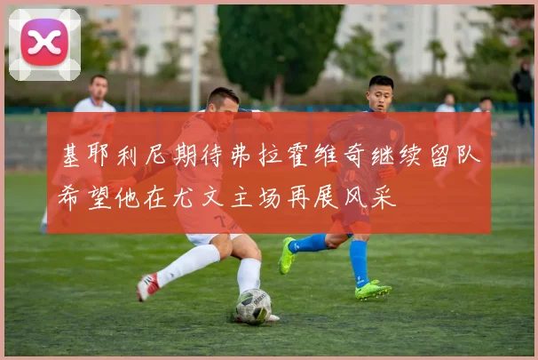 基耶利尼期待弗拉霍维奇继续留队希望他在尤文主场再展风采
