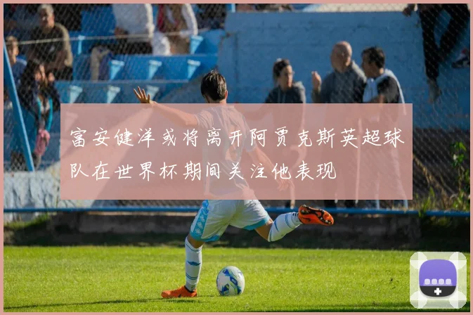 富安健洋或将离开阿贾克斯英超球队在世界杯期间关注他表现