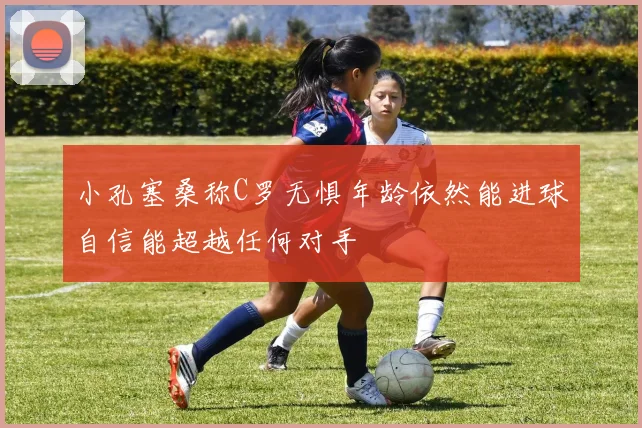 小孔塞桑称C罗无惧年龄依然能进球自信能超越任何对手