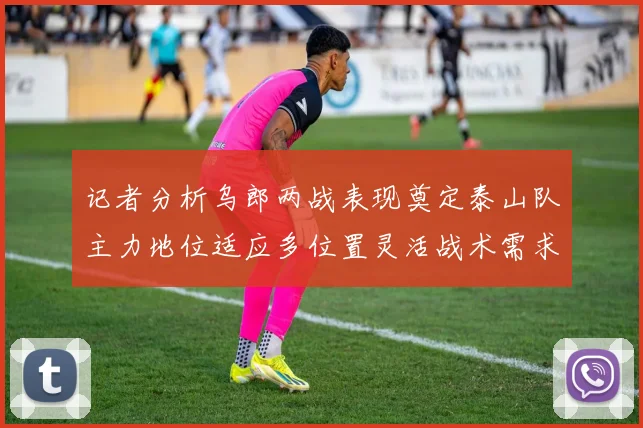 记者分析乌郎两战表现奠定泰山队主力地位适应多位置灵活战术需求
