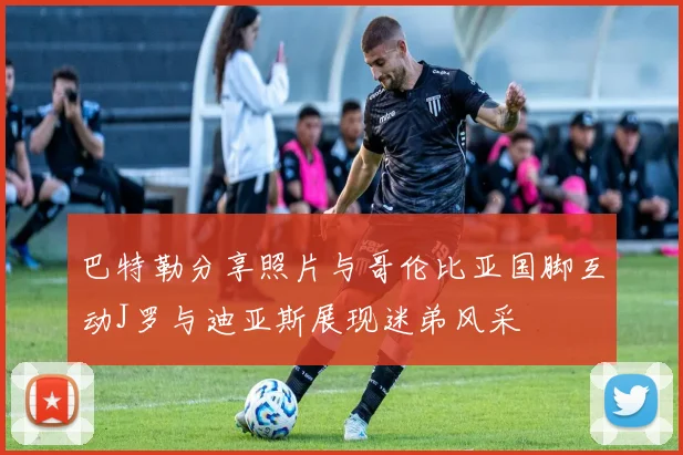 巴特勒分享照片与哥伦比亚国脚互动J罗与迪亚斯展现迷弟风采