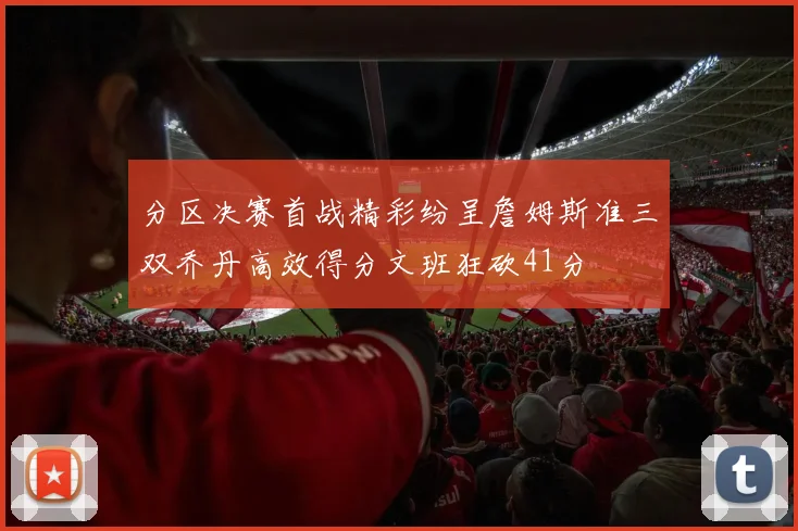 分区决赛首战精彩纷呈詹姆斯准三双乔丹高效得分文班狂砍41分