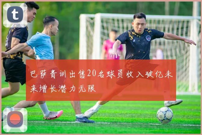 巴萨青训出售20名球员收入破亿未来增长潜力无限