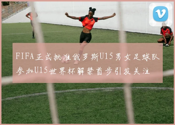 FIFA正式批准俄罗斯U15男女足球队参加U15世界杯解禁首步引发关注