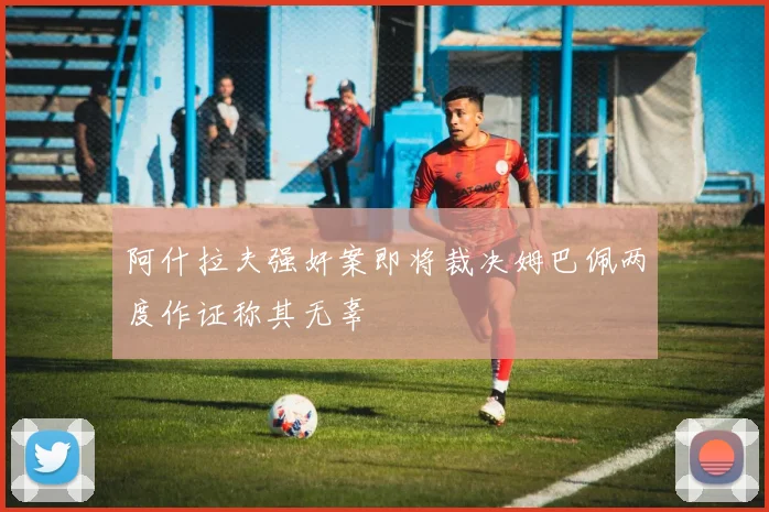 阿什拉夫强奸案即将裁决姆巴佩两度作证称其无辜