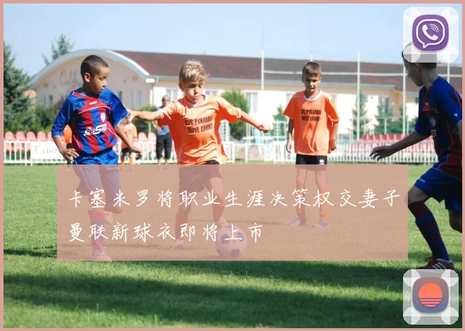 卡塞米罗将职业生涯决策权交妻子曼联新球衣即将上市