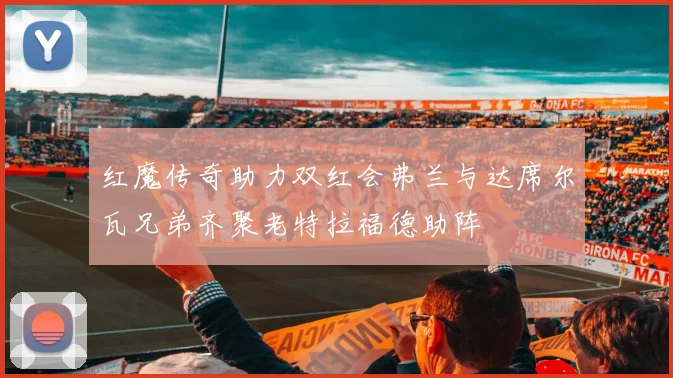 红魔传奇助力双红会弗兰与达席尔瓦兄弟齐聚老特拉福德助阵