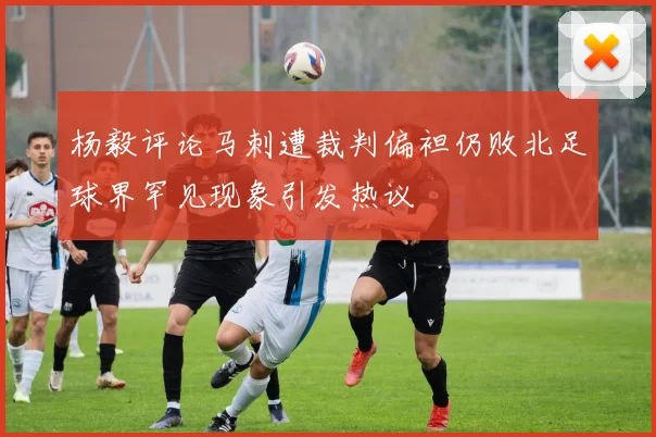 杨毅评论马刺遭裁判偏袒仍败北足球界罕见现象引发热议