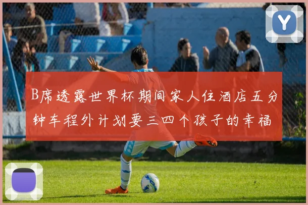 B席透露世界杯期间家人住酒店五分钟车程外计划要三四个孩子的幸福生活
