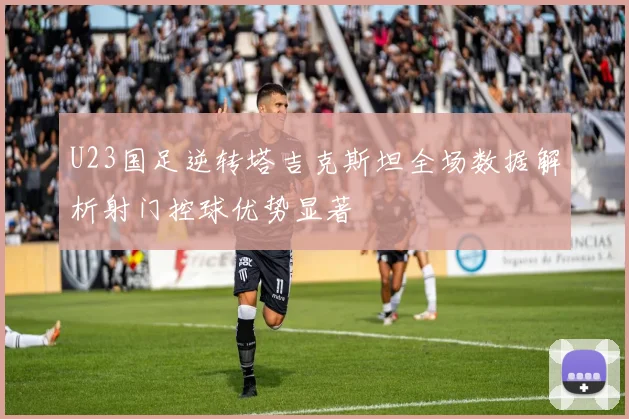 U23国足逆转塔吉克斯坦全场数据解析射门控球优势显著