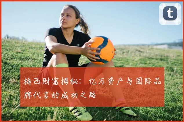 梅西财富揭秘：亿万资产与国际品牌代言的成功之路