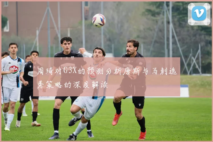 周琦对G3X的预测分析唐斯与马刺选秀策略的深度解读